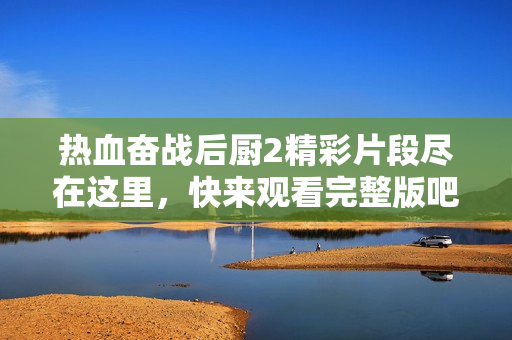 熱血奮戰(zhàn)后廚2精彩片段盡在這里，快來觀看完整版吧