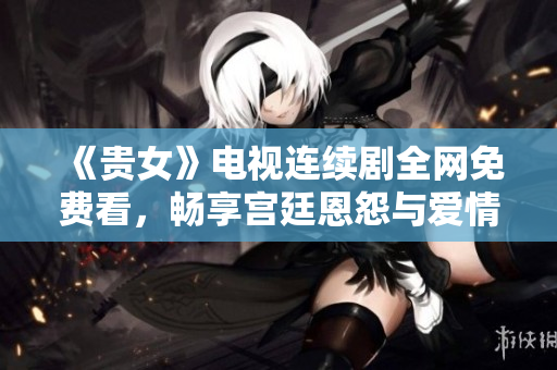 《貴女》電視連續(xù)劇全網(wǎng)免費(fèi)看，暢享宮廷恩怨與愛情糾葛