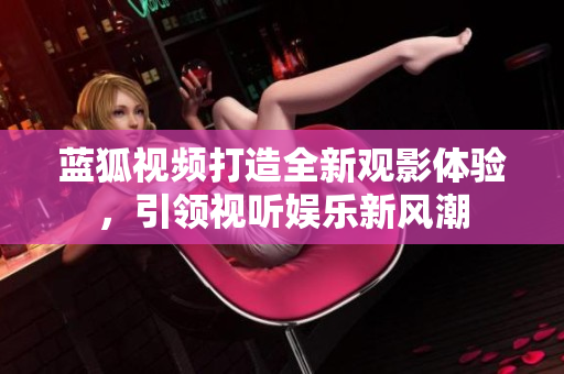 藍狐視頻打造全新觀影體驗，引領(lǐng)視聽娛樂新風潮