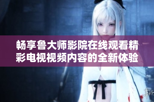 暢享魯大師影院在線觀看精彩電視視頻內(nèi)容的全新體驗(yàn)