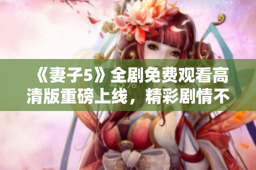 《妻子5》全劇免費觀看高清版重磅上線，精彩劇情不容錯過