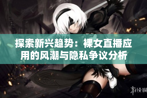探索新興趨勢(shì)：裸女直播應(yīng)用的風(fēng)潮與隱私爭(zhēng)議分析