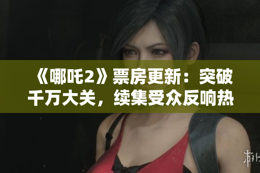《哪吒2》票房更新：突破千萬大關(guān)，續(xù)集受眾反響熱烈