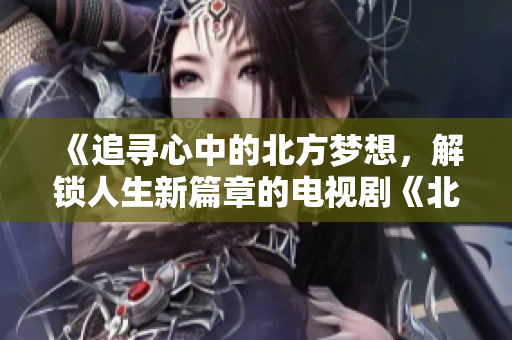 《追尋心中的北方夢想，解鎖人生新篇章的電視劇《北上》》