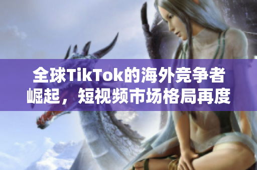 全球TikTok的海外競(jìng)爭(zhēng)者崛起，短視頻市場(chǎng)格局再度變革