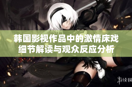 韓國影視作品中的激情床戲細(xì)節(jié)解讀與觀眾反應(yīng)分析