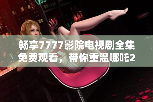 暢享7777影院電視劇全集免費觀看，帶你重溫哪吒2的精彩瞬間