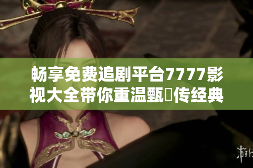 暢享免費追劇平臺7777影視大全帶你重溫甄嬛傳經(jīng)典之旅