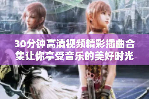 30分鐘高清視頻精彩插曲合集讓你享受音樂的美好時光