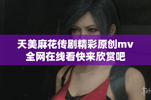 天美麻花傳劇精彩原創(chuàng)mv全網(wǎng)在線(xiàn)看快來(lái)欣賞吧