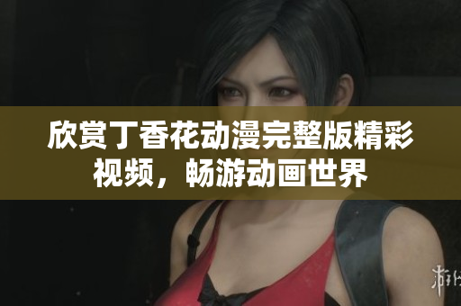 欣賞丁香花動漫完整版精彩視頻，暢游動畫世界