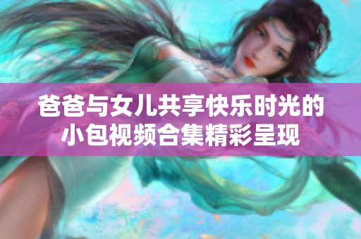 爸爸與女兒共享快樂時(shí)光的小包視頻合集精彩呈現(xiàn)