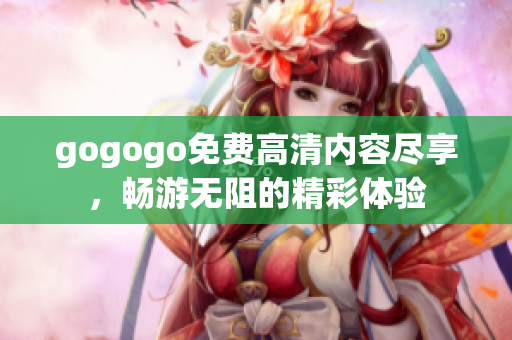 gogogo免費(fèi)高清內(nèi)容盡享，暢游無阻的精彩體驗(yàn)