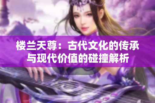 樓蘭天尊：古代文化的傳承與現(xiàn)代價值的碰撞解析