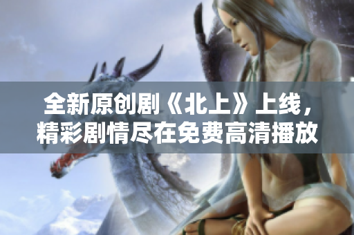 全新原創(chuàng)劇《北上》上線，精彩劇情盡在免費(fèi)高清播放中