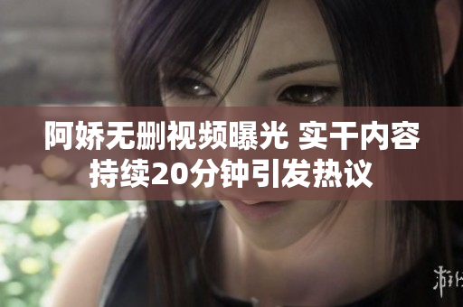 阿嬌無(wú)刪視頻曝光 實(shí)干內(nèi)容持續(xù)20分鐘引發(fā)熱議
