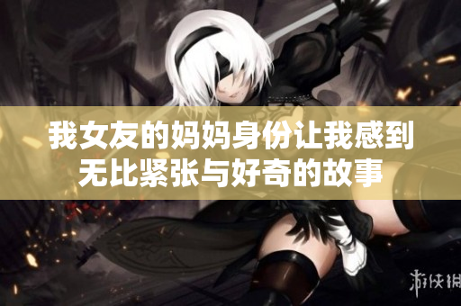 我女友的媽媽身份讓我感到無比緊張與好奇的故事