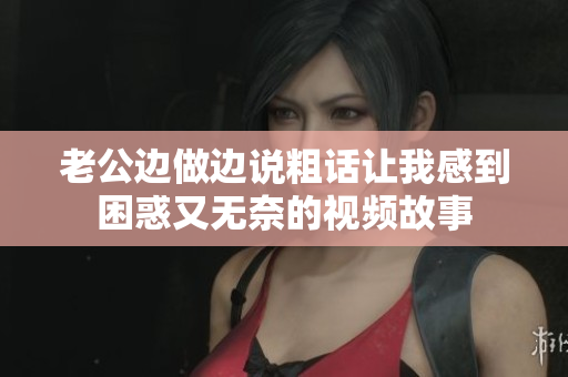 老公邊做邊說(shuō)粗話讓我感到困惑又無(wú)奈的視頻故事