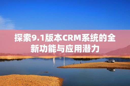 探索9.1版本CRM系統(tǒng)的全新功能與應(yīng)用潛力