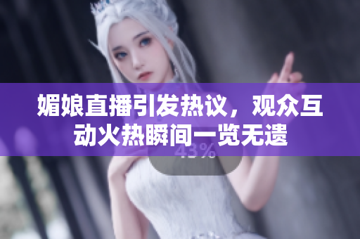 媚娘直播引發(fā)熱議，觀眾互動(dòng)火熱瞬間一覽無遺
