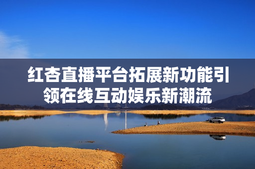 紅杏直播平臺拓展新功能引領在線互動娛樂新潮流