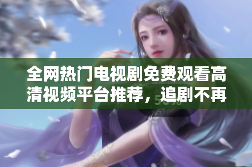 全網熱門電視劇免費觀看高清視頻平臺推薦，追劇不再難