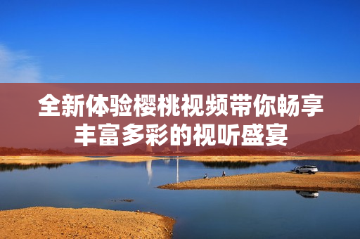 全新體驗櫻桃視頻帶你暢享豐富多彩的視聽盛宴