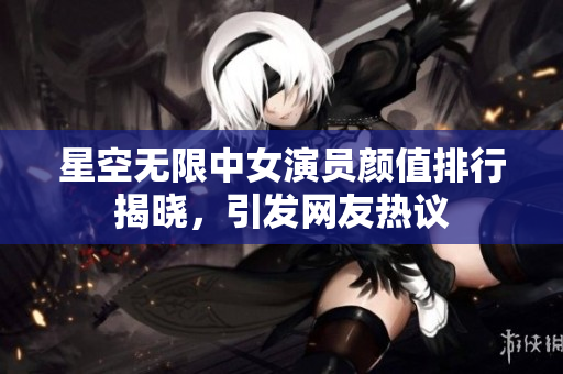 星空無限中女演員顏值排行揭曉，引發(fā)網友熱議