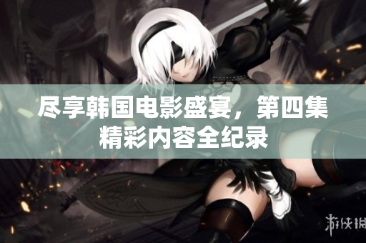 盡享韓國電影盛宴，第四集精彩內(nèi)容全紀(jì)錄