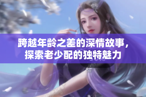 跨越年齡之差的深情故事，探索老少配的獨(dú)特魅力