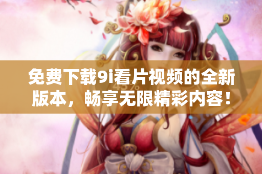 免費下載9i看片視頻的全新版本，暢享無限精彩內容！