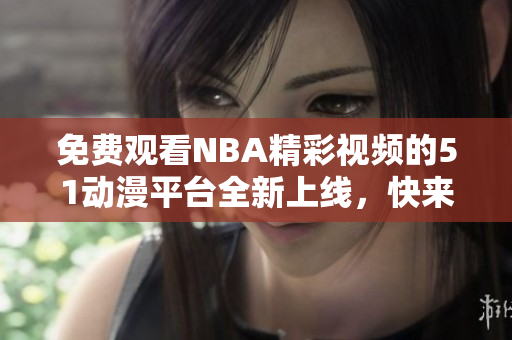 免費(fèi)觀看NBA精彩視頻的51動漫平臺全新上線，快來體驗(yàn)吧！