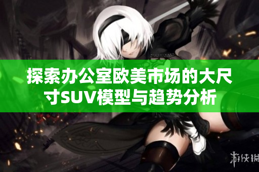 探索辦公室歐美市場(chǎng)的大尺寸SUV模型與趨勢(shì)分析