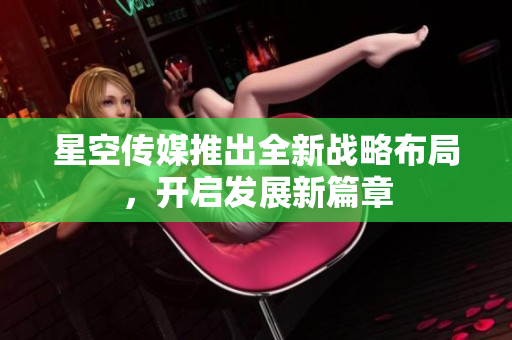 星空傳媒推出全新戰(zhàn)略布局，開(kāi)啟發(fā)展新篇章