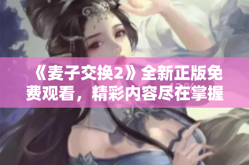 《麥子交換2》全新正版免費(fèi)觀看，精彩內(nèi)容盡在掌握之中