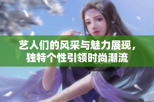 藝人們的風(fēng)采與魅力展現(xiàn)，獨特個性引領(lǐng)時尚潮流