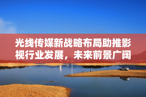 光線傳媒新戰(zhàn)略布局助推影視行業(yè)發(fā)展，未來前景廣闊