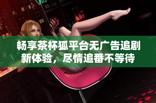 暢享茶杯狐平臺無廣告追劇新體驗，盡情追番不等待