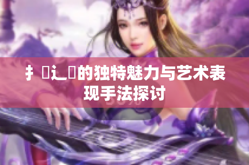 扌喿辶畐的獨特魅力與藝術(shù)表現(xiàn)手法探討