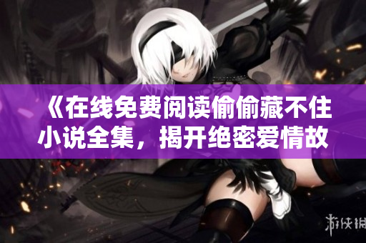 《在線免費閱讀偷偷藏不住小說全集，揭開絕密愛情故事》
