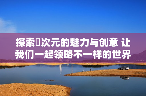 探索囧次元的魅力與創(chuàng)意 讓我們一起領略不一樣的世界