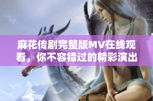麻花傳劇完整版MV在線觀看，你不容錯過的精彩演出時刻