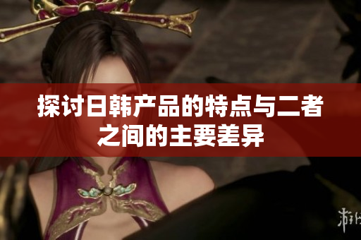 探討日韓產(chǎn)品的特點(diǎn)與二者之間的主要差異