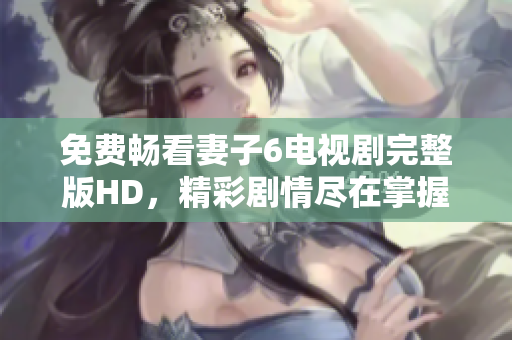免費暢看妻子6電視劇完整版HD，精彩劇情盡在掌握之中