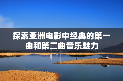 探索亞洲電影中經(jīng)典的第一曲和第二曲音樂(lè)魅力