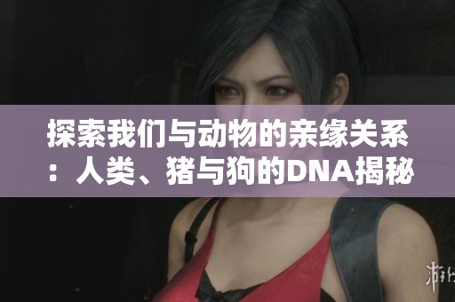 探索我們與動(dòng)物的親緣關(guān)系：人類、豬與狗的DNA揭秘