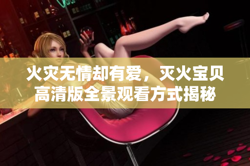 火災(zāi)無情卻有愛，滅火寶貝高清版全景觀看方式揭秘