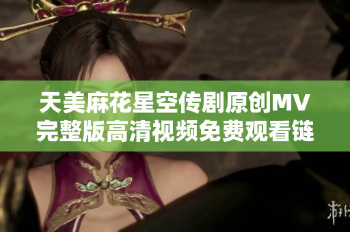 天美麻花星空傳劇原創(chuàng)MV完整版高清視頻免費(fèi)觀看鏈接分享