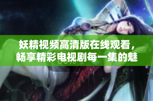妖精視頻高清版在線觀看，暢享精彩電視劇每一集的魅力與樂(lè)趣