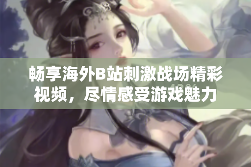 暢享海外B站刺激戰(zhàn)場精彩視頻，盡情感受游戲魅力